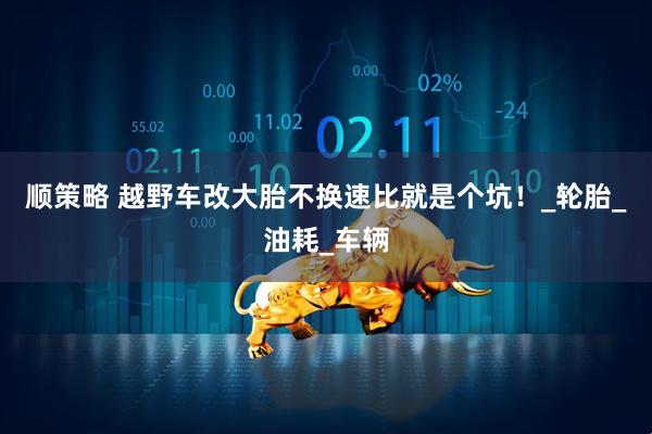顺策略 越野车改大胎不换速比就是个坑！_轮胎_油耗_车辆
