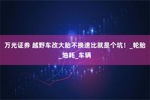 万光证券 越野车改大胎不换速比就是个坑！_轮胎_油耗_车辆