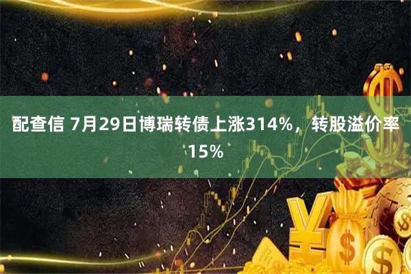 配查信 7月29日博瑞转债上涨314%，转股溢价率15%