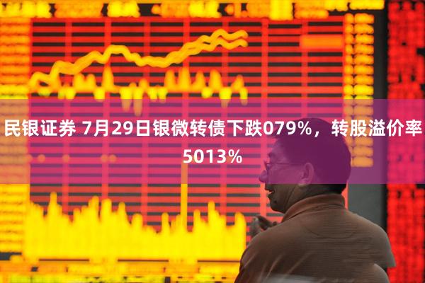 民银证券 7月29日银微转债下跌079%，转股溢价率5013%