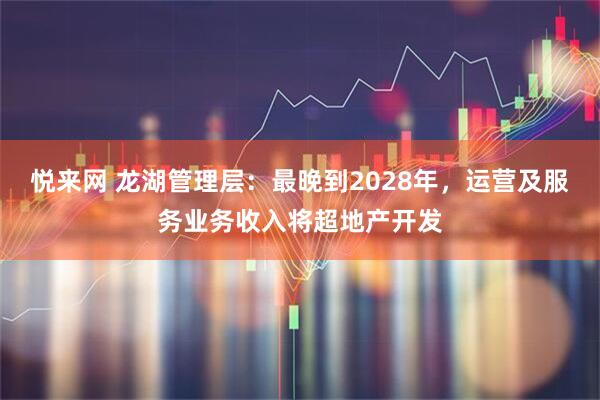 悦来网 龙湖管理层：最晚到2028年，运营及服务业务收入将超地产开发