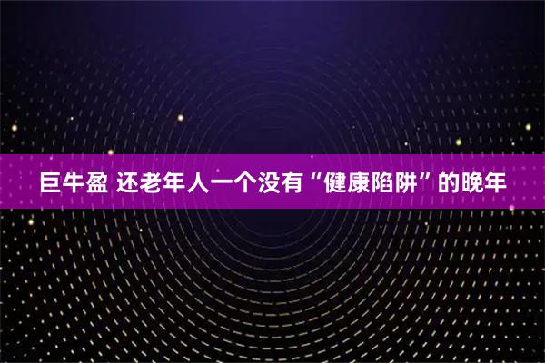 巨牛盈 还老年人一个没有“健康陷阱”的晚年