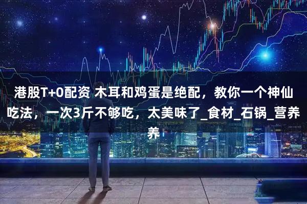 港股T+0配资 木耳和鸡蛋是绝配，教你一个神仙吃法，一次3斤不够吃，太美味了_食材_石锅_营养