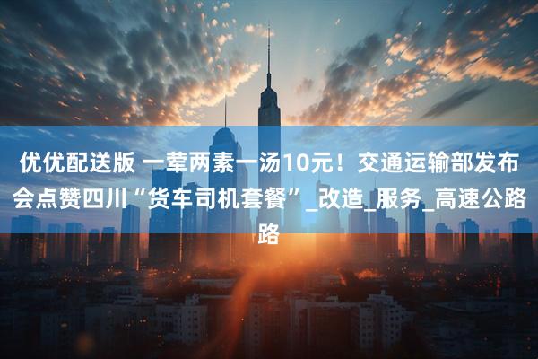 优优配送版 一荤两素一汤10元！交通运输部发布会点赞四川“货车司机套餐”_改造_服务_高速公路