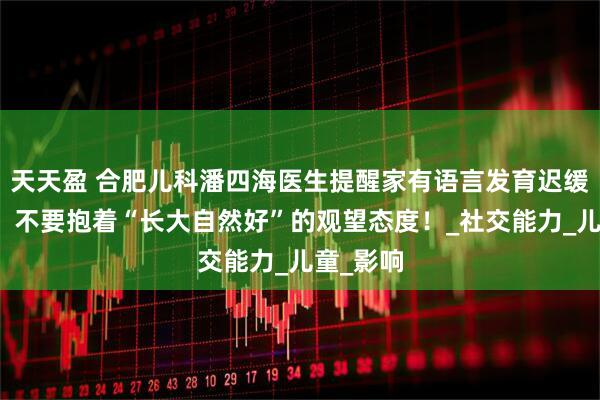 天天盈 合肥儿科潘四海医生提醒家有语言发育迟缓的孩子，不要抱着“长大自然好”的观望态度！_社交能力_儿童_影响