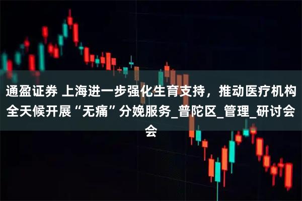 通盈证券 上海进一步强化生育支持，推动医疗机构全天候开展“无痛”分娩服务_普陀区_管理_研讨会