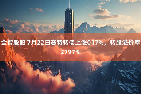 全智股配 7月22日赛特转债上涨017%,转股溢价率2797%