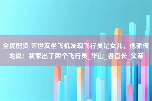 全民配资 许世友坐飞机发现飞行员是女儿，他骄傲地说：我家出了两个飞行员_华山_老首长_父亲