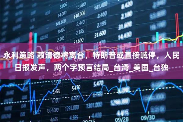 永利策略 赖清德将离台,特朗普或直接喊停,人民日报发声,两个字预言结局_台湾_美国_台独
