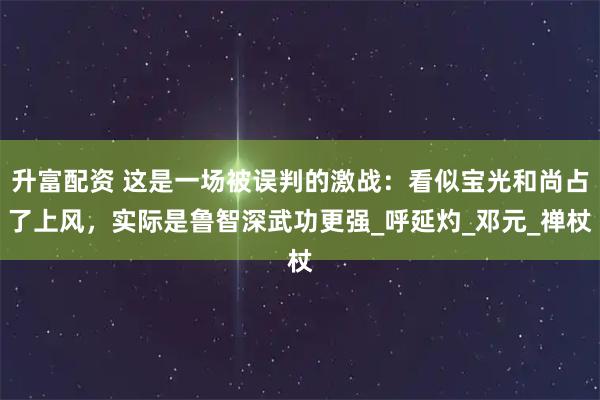 升富配资 这是一场被误判的激战：看似宝光和尚占了上风，实际是鲁智深武功更强_呼延灼_邓元_禅杖