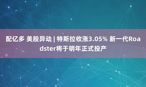 配亿多 美股异动 | 特斯拉收涨3.05% 新一代Roadster将于明年正式投产