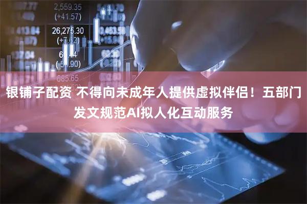 银铺子配资 不得向未成年人提供虚拟伴侣!五部门发文规范AI拟人化互动服务