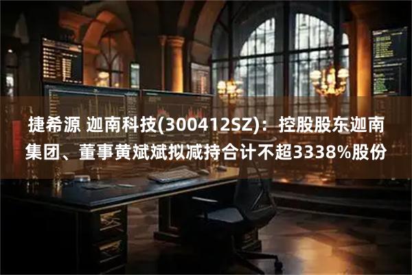 捷希源 迦南科技(300412SZ):控股股东迦南集团、董事黄斌斌拟减持合计不超3338%股份